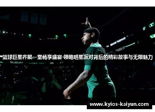 篮球巨星齐聚一堂畅享盛宴 领略明星派对背后的精彩故事与无限魅力