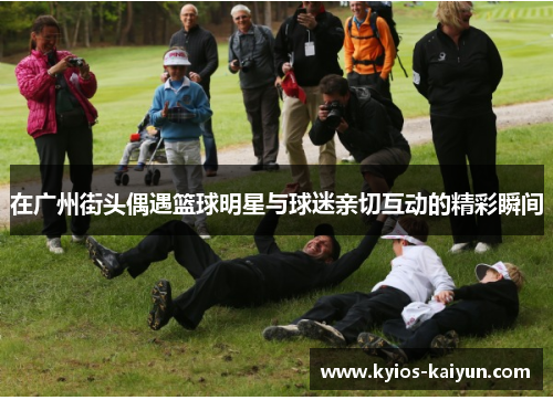 在广州街头偶遇篮球明星与球迷亲切互动的精彩瞬间