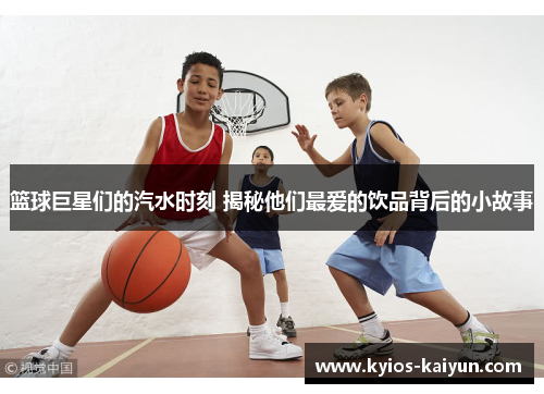 篮球巨星们的汽水时刻 揭秘他们最爱的饮品背后的小故事